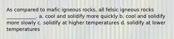 As compared to mafic igneous rocks, all felsic igneous rocks ____________. a. cool and solidify more quickly b. cool and solidify more slowly c. solidify at higher temperatures d. solidify at lower temperatures