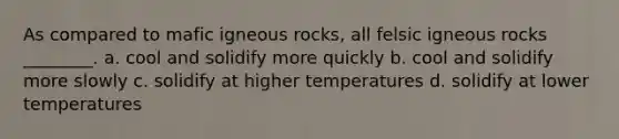 As compared to mafic igneous rocks, all felsic igneous rocks ________. a. cool and solidify more quickly b. cool and solidify more slowly c. solidify at higher temperatures d. solidify at lower temperatures