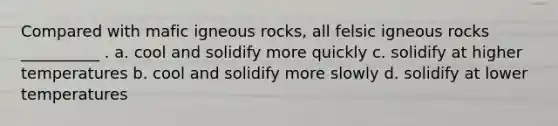 Compared with mafic igneous rocks, all felsic igneous rocks __________ . a. cool and solidify more quickly c. solidify at higher temperatures b. cool and solidify more slowly d. solidify at lower temperatures