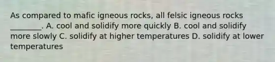 As compared to mafic igneous rocks, all felsic igneous rocks ________. A. cool and solidify more quickly B. cool and solidify more slowly C. solidify at higher temperatures D. solidify at lower temperatures