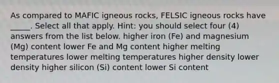 As compared to MAFIC igneous rocks, FELSIC igneous rocks have _____. Select all that apply. Hint: you should select four (4) answers from the list below. higher iron (Fe) and magnesium (Mg) content lower Fe and Mg content higher melting temperatures lower melting temperatures higher density lower density higher silicon (Si) content lower Si content