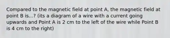 Compared to the magnetic field at point A, the magnetic field at point B is...? (its a diagram of a wire with a current going upwards and Point A is 2 cm to the left of the wire while Point B is 4 cm to the right)