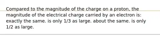 Compared to the magnitude of the charge on a proton, the magnitude of the electrical charge carried by an electron is: exactly the same. is only 1/3 as large. about the same. is only 1/2 as large.