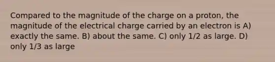 Compared to the magnitude of the charge on a proton, the magnitude of the electrical charge carried by an electron is A) exactly the same. B) about the same. C) only 1/2 as large. D) only 1/3 as large