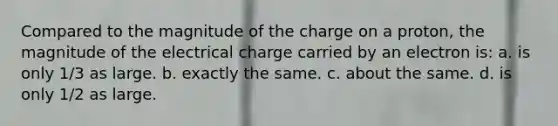 Compared to the magnitude of the charge on a proton, the magnitude of the electrical charge carried by an electron is: a. is only 1/3 as large. b. exactly the same. c. about the same. d. is only 1/2 as large.