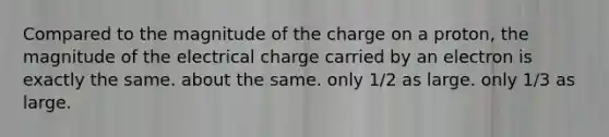 Compared to the magnitude of the charge on a proton, the magnitude of the electrical charge carried by an electron is exactly the same. about the same. only 1/2 as large. only 1/3 as large.