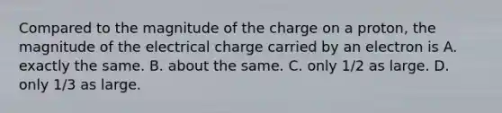 Compared to the magnitude of the charge on a proton, the magnitude of the electrical charge carried by an electron is A. exactly the same. B. about the same. C. only 1/2 as large. D. only 1/3 as large.