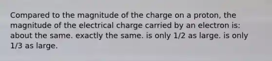 Compared to the magnitude of the charge on a proton, the magnitude of the electrical charge carried by an electron is: about the same. exactly the same. is only 1/2 as large. is only 1/3 as large.