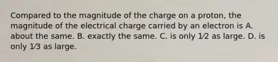 Compared to the magnitude of the charge on a proton, the magnitude of the electrical charge carried by an electron is A. about the same. B. exactly the same. C. is only 1⁄2 as large. D. is only 1⁄3 as large.