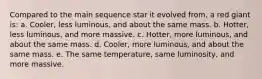 Compared to the main sequence star it evolved from, a red giant is: a. Cooler, less luminous, and about the same mass. b. Hotter, less luminous, and more massive. c. Hotter, more luminous, and about the same mass. d. Cooler, more luminous, and about the same mass. e. The same temperature, same luminosity, and more massive.