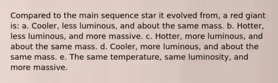 Compared to the main sequence star it evolved from, a red giant is: a. Cooler, less luminous, and about the same mass. b. Hotter, less luminous, and more massive. c. Hotter, more luminous, and about the same mass. d. Cooler, more luminous, and about the same mass. e. The same temperature, same luminosity, and more massive.