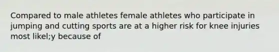 Compared to male athletes female athletes who participate in jumping and cutting sports are at a higher risk for knee injuries most likel;y because of