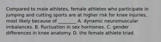 Compared to male athletes, female athletes who participate in jumping and cutting sports are at higher risk for knee injuries, most likely because of ________ A. dynamic neuromuscular imbalances. B. fluctuation in sex hormones. C. gender differences in knee anatomy. D. the female athlete triad.