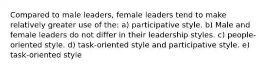 Compared to male leaders, female leaders tend to make relatively greater use of the: a) participative style. b) Male and female leaders do not differ in their leadership styles. c) people-oriented style. d) task-oriented style and participative style. e) task-oriented style