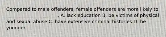 Compared to male offenders, female offenders are more likely to ______________________. A. lack education B. be victims of physical and sexual abuse C. have extensive criminal histories D. be younger