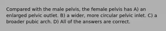 Compared with the male pelvis, the female pelvis has A) an enlarged pelvic outlet. B) a wider, more circular pelvic inlet. C) a broader pubic arch. D) All of the answers are correct.