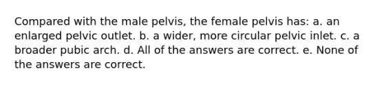 Compared with the male pelvis, the female pelvis has: a. an enlarged pelvic outlet. b. a wider, more circular pelvic inlet. c. a broader pubic arch. d. All of the answers are correct. e. None of the answers are correct.