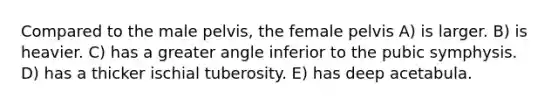 Compared to the male pelvis, the female pelvis A) is larger. B) is heavier. C) has a greater angle inferior to the pubic symphysis. D) has a thicker ischial tuberosity. E) has deep acetabula.