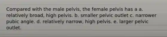 Compared with the male pelvis, the female pelvis has a a. relatively broad, high pelvis. b. smaller pelvic outlet c. narrower pubic angle. d. relatively narrow, high pelvis. e. larger pelvic outlet.