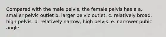 Compared with the male pelvis, the female pelvis has a a. smaller pelvic outlet b. larger pelvic outlet. c. relatively broad, high pelvis. d. relatively narrow, high pelvis. e. narrower pubic angle.