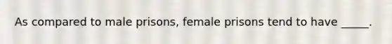 As compared to male prisons, female prisons tend to have _____.