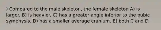 ) Compared to the male skeleton, the female skeleton A) is larger. B) is heavier. C) has a greater angle inferior to the pubic symphysis. D) has a smaller average cranium. E) both C and D