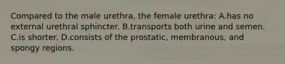 Compared to the male urethra, the female urethra: A.has no external urethral sphincter. B.transports both urine and semen. C.is shorter. D.consists of the prostatic, membranous, and spongy regions.