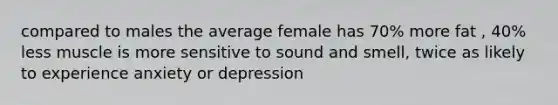 compared to males the average female has 70% more fat , 40% less muscle is more sensitive to sound and smell, twice as likely to experience anxiety or depression