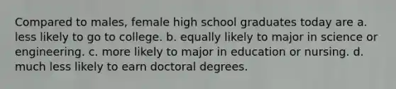 Compared to males, female high school graduates today are a. less likely to go to college. b. equally likely to major in science or engineering. c. more likely to major in education or nursing. d. much less likely to earn doctoral degrees.