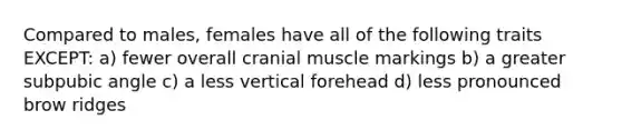 Compared to males, females have all of the following traits EXCEPT: a) fewer overall cranial muscle markings b) a greater subpubic angle c) a less vertical forehead d) less pronounced brow ridges