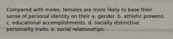 Compared with males, females are more likely to base their sense of personal identity on their a. gender. b. athletic prowess. c. educational accomplishments. d. socially distinctive personality traits. e. social relationships.