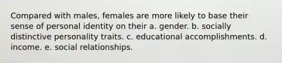 Compared with males, females are more likely to base their sense of personal identity on their a. gender. b. socially distinctive personality traits. c. educational accomplishments. d. income. e. social relationships.