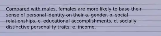 Compared with males, females are more likely to base their sense of personal identity on their a. gender. b. social relationships. c. educational accomplishments. d. socially distinctive personality traits. e. income.