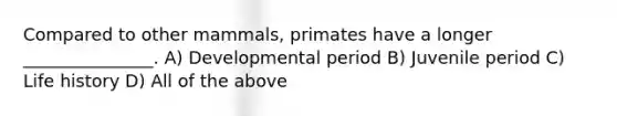 Compared to other mammals, primates have a longer _______________. A) Developmental period B) Juvenile period C) Life history D) All of the above