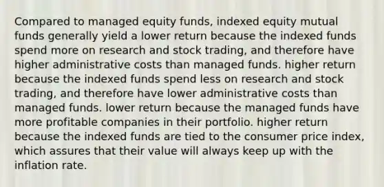 Compared to managed equity funds, indexed equity mutual funds generally yield a lower return because the indexed funds spend more on research and stock trading, and therefore have higher administrative costs than managed funds. higher return because the indexed funds spend less on research and stock trading, and therefore have lower administrative costs than managed funds. lower return because the managed funds have more profitable companies in their portfolio. higher return because the indexed funds are tied to the consumer price index, which assures that their value will always keep up with the inflation rate.