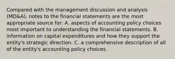 Compared with the management discussion and analysis (MD&A), notes to the financial statements are the most appropriate source for: A. aspects of accounting policy choices most important to understanding the financial statements. B. information on capital expenditures and how they support the entity's strategic direction. C. a comprehensive description of all of the entity's accounting policy choices.