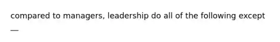 compared to managers, leadership do all of the following except __