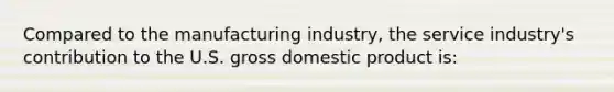 Compared to the manufacturing industry, the service industry's contribution to the U.S. gross domestic product is: