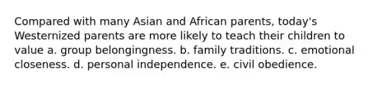 Compared with many Asian and African parents, today's Westernized parents are more likely to teach their children to value a. group belongingness. b. family traditions. c. emotional closeness. d. personal independence. e. civil obedience.