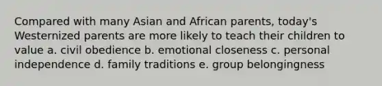 Compared with many Asian and African parents, today's Westernized parents are more likely to teach their children to value a. civil obedience b. emotional closeness c. personal independence d. family traditions e. group belongingness