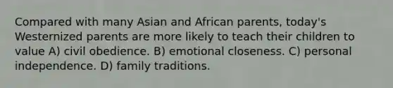 Compared with many Asian and African parents, today's Westernized parents are more likely to teach their children to value A) civil obedience. B) emotional closeness. C) personal independence. D) family traditions.