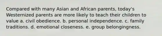 Compared with many Asian and African parents, today's Westernized parents are more likely to teach their children to value a. civil obedience. b. personal independence. c. family traditions. d. emotional closeness. e. group belongingness.