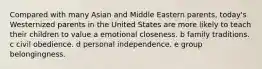 Compared with many Asian and Middle Eastern parents, today's Westernized parents in the United States are more likely to teach their children to value a emotional closeness. b family traditions. c civil obedience. d personal independence. e group belongingness.