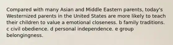 Compared with many Asian and Middle Eastern parents, today's Westernized parents in the United States are more likely to teach their children to value a emotional closeness. b family traditions. c civil obedience. d personal independence. e group belongingness.