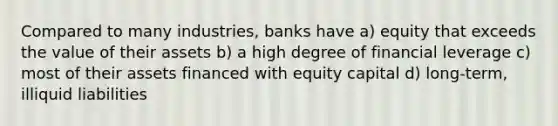 Compared to many industries, banks have a) equity that exceeds the value of their assets b) a high degree of financial leverage c) most of their assets financed with equity capital d) long-term, illiquid liabilities