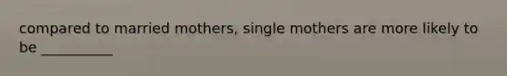 compared to married mothers, single mothers are more likely to be __________