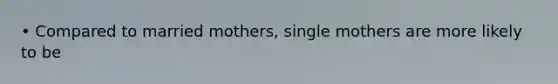 • Compared to married mothers, single mothers are more likely to be