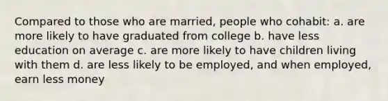 Compared to those who are married, people who cohabit: a. are more likely to have graduated from college b. have less education on average c. are more likely to have children living with them d. are less likely to be employed, and when employed, earn less money