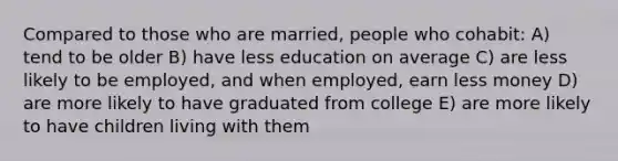 Compared to those who are married, people who cohabit: A) tend to be older B) have less education on average C) are less likely to be employed, and when employed, earn less money D) are more likely to have graduated from college E) are more likely to have children living with them