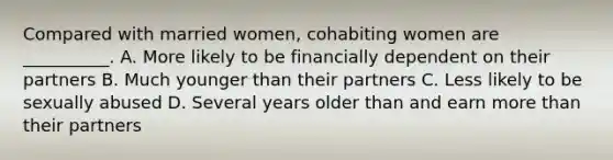 Compared with married women, cohabiting women are __________. A. More likely to be financially dependent on their partners B. Much younger than their partners C. Less likely to be sexually abused D. Several years older than and earn more than their partners